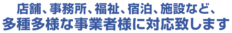 店舗、事務所、福祉、宿泊、施設など、多種多様な事業者様に対応致します