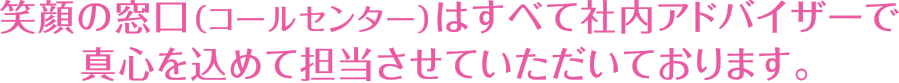 笑顔の窓口（コールセンター）はすべて社内アドバイザーで真心を込めて担当させていただいております。