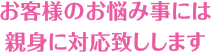 お客様のお悩み事には親身に対応致しします