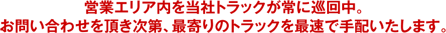 営業エリア内を当社トラックが常に巡回中。お問い合わせを頂き次第、最寄りのトラックを最速で手配いたします。