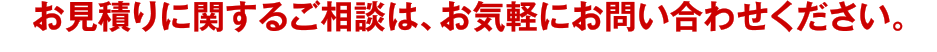 お見積もりに関するご相談はお電話でも承っております。お気軽にお問い合わせくださいませ。