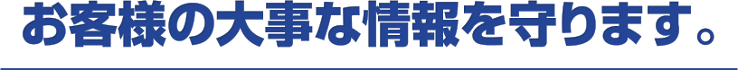 お客様の大事な情報を守ります。