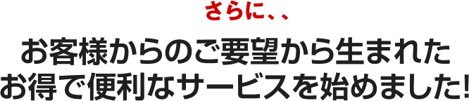 さらに、、お客様からのご要望から生まれたお得で便利なサービスを始めました！