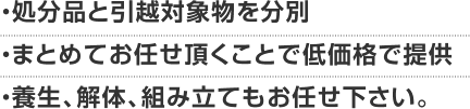 ・処分品と引越対象物を分別・まとめてお任せ頂くことで低価格で提供・養生、解体、組み立てもお任せ下さい。