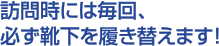 訪問時には毎回、必ず靴下を履き替えます!