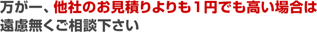 万が一、他社のお見積りよりも1円でも高い場合は遠慮無くご相談下さい