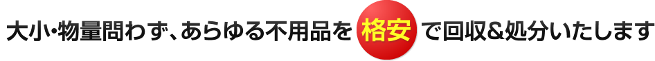 大小・物量問わず、あらゆる不用品を格安で回収＆処分いたします