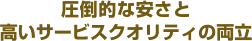 圧倒的な安さと高いサービスクオリティの両立