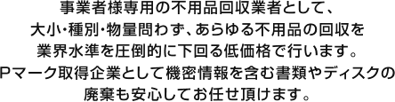 事業者様専用の不用品回収業者として、大小・種別・物量問わず、あらゆる不用品の回収を業界水準を圧倒的に下回る低価格で行います。Pマーク取得企業として機密情報を含む書類やディスクの廃棄も安心してお任せ頂けます。