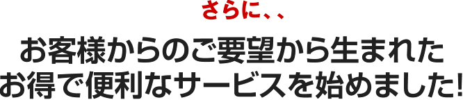 さらに、、お客様からのご要望から生まれたお得で便利なサービスを始めました！