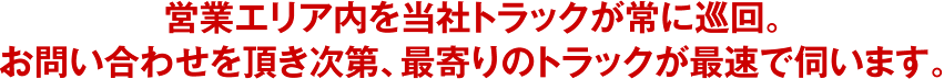 営業エリア内を当社トラックが常に巡回。お問い合わせを頂き次第、最寄りのトラックが最速で伺います。