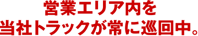 営業エリア内を当社トラックが常に巡回中。