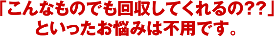 「こんなものでも回収してくれるの？？」といったお悩みは不用です。