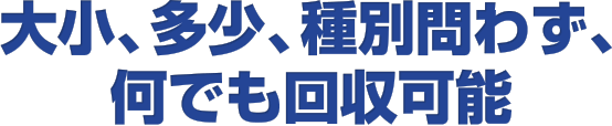 大小、多少、種別問わず、何でも回収可能