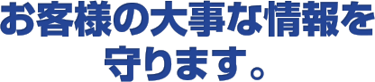 お客様の大事な情報を守ります。