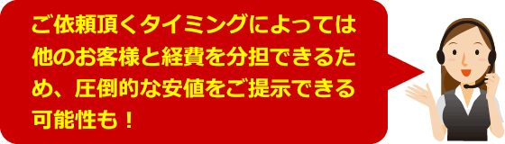 ご依頼頂くタイミングによっては他のお客様と経費を分担できるため、圧倒的な安値をご提示できる可能性も！