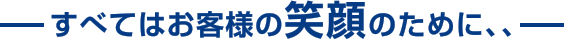 すべてはお客様の笑顔のために、、