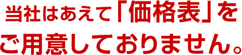 当社はあえて「価格表」をご用意しておりません。